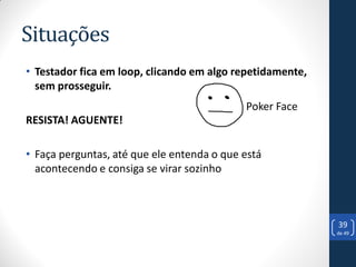 Situações
• Testador fica em loop, clicando em algo repetidamente,
  sem prosseguir.
                                            Poker Face
RESISTA! AGUENTE!

• Faça perguntas, até que ele entenda o que está
  acontecendo e consiga se virar sozinho



                                                           39
                                                           de 49
 