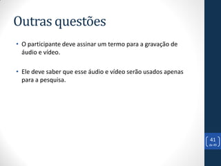 Outras questões
• O participante deve assinar um termo para a gravação de
  áudio e vídeo.

• Ele deve saber que esse áudio e vídeo serão usados apenas
  para a pesquisa.




                                                              41
                                                              de 49
 
