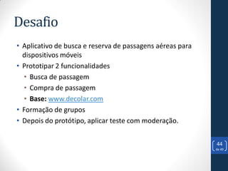 Desafio
• Aplicativo de busca e reserva de passagens aéreas para
  dispositivos móveis
• Prototipar 2 funcionalidades
  • Busca de passagem
  • Compra de passagem
  • Base: www.decolar.com
• Formação de grupos
• Depois do protótipo, aplicar teste com moderação.

                                                           44
                                                           de 49
 