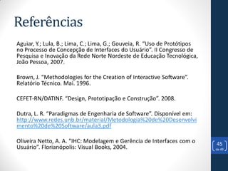 Referências
Aguiar, Y.; Lula, B.; Lima, C.; Lima, G.; Gouveia, R. “Uso de Protótipos
no Processo de Concepção de Interfaces do Usuário”. II Congresso de
Pesquisa e Inovação da Rede Norte Nordeste de Educação Tecnológica,
João Pessoa, 2007.

Brown, J. “Methodologies for the Creation of Interactive Software”.
Relatório Técnico. Mai. 1996.

CEFET-RN/DATINF. “Design, Prototipação e Construção”. 2008.

Dutra, L. R. “Paradigmas de Engenharia de Software”. Disponível em:
http://www.redes.unb.br/material/Metodologia%20de%20Desenvolvi
mento%20de%20Software/aula3.pdf

Oliveira Netto, A. A. “IHC: Modelagem e Gerência de Interfaces com o       45
Usuário”. Florianópolis: Visual Books, 2004.                               de 49
 
