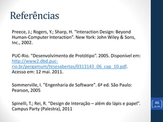 Referências
Preece, J.; Rogers, Y.; Sharp, H. “Interaction Design: Beyond
Human-Computer Interaction”. New York: John Wiley & Sons,
Inc., 2002.

PUC-Rio. “Desenvolvimento de Protótipo”. 2005. Disponível em:
http://www2.dbd.puc-
rio.br/pergamum/tesesabertas/0313143_06_cap_10.pdf.
Acesso em: 12 mai. 2011.

Sommerville, I. ”Engenharia de Software”. 6ª ed. São Paulo:
Pearson, 2005

Spinelli, T.; Rei, R. “Design de Interação – além do lápis e papel”.   46
                                                                       de 49
Campus Party (Palestra), 2011
 