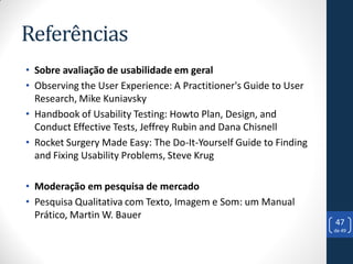 Referências
• Sobre avaliação de usabilidade em geral
• Observing the User Experience: A Practitioner's Guide to User
  Research, Mike Kuniavsky
• Handbook of Usability Testing: Howto Plan, Design, and
  Conduct Effective Tests, Jeffrey Rubin and Dana Chisnell
• Rocket Surgery Made Easy: The Do-It-Yourself Guide to Finding
  and Fixing Usability Problems, Steve Krug

• Moderação em pesquisa de mercado
• Pesquisa Qualitativa com Texto, Imagem e Som: um Manual
  Prático, Martin W. Bauer
                                                                  47
                                                                  de 49
 