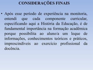 CONSIDERAÇÕES FINAIS
• Após esse período de experiência na monitoria,
entendi que cada componente curricular,
especificando aqui a História da Educação, é de
fundamental importância na formação acadêmica
porque possibilita ao aluno/a um leque de
informações, conhecimentos teóricos e práticos,
imprescindíveis ao exercício profissional da
docência.
 
