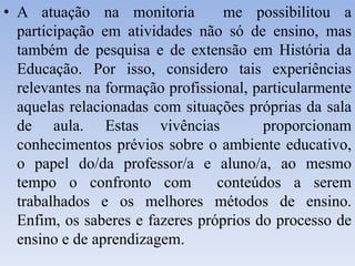 • A atuação na monitoria me possibilitou a
participação em atividades não só de ensino, mas
também de pesquisa e de extensão em História da
Educação. Por isso, considero tais experiências
relevantes na formação profissional, particularmente
aquelas relacionadas com situações próprias da sala
de aula. Estas vivências proporcionam
conhecimentos prévios sobre o ambiente educativo,
o papel do/da professor/a e aluno/a, ao mesmo
tempo o confronto com conteúdos a serem
trabalhados e os melhores métodos de ensino.
Enfim, os saberes e fazeres próprios do processo de
ensino e de aprendizagem.
 