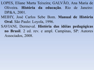 LOPES, Eliane Marta Teixeira; GALVÃO, Ana Maria de
Oliveira. História da educação. Rio de Janeiro:
DP&A, 2001.
MEIHY, José Carlos Sebe Bom. Manual de História
Oral. São Paulo: Loyola, 1996.
SAVIANI, Dermeval. História das idéias pedagógicas
no Brasil. 2 ed. rev. e ampl. Campinas, SP: Autores
Associados, 2008.
 