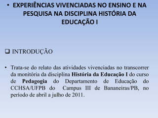 • EXPERIÊNCIAS VIVENCIADAS NO ENSINO E NA
PESQUISA NA DISCIPLINA HISTÓRIA DA
EDUCAÇÃO I
 INTRODUÇÃO
• Trata-se do relato das atividades vivenciadas no transcorrer
da monitória da disciplina História da Educação I do curso
de Pedagogia do Departamento de Educação do
CCHSA/UFPB do Campus III de Bananeiras/PB, no
período de abril a julho de 2011.
 