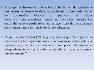 • A disciplina História da Educação é de fundamental importância
nos cursos de formação docente, mediante o desenvolvimento
de discussões teóricas e práticas na esfera
educativa, compreendendo ainda as interações constituídas
entre alunos/as e professor/as no espaço da sala de aula, que
contribuem para a formação do futuro educador.
• Nessa direção Saviani (2003, p. 21), afirma que "se o papel da
educação é a formação humana e se o homem se define pela sua
historicidade, então o educador só pode desempenhar
adequadamente a sua função na medida em que se enraizar
historicamente.”
 