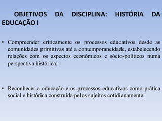 OBJETIVOS DA DISCIPLINA: HISTÓRIA DA
EDUCAÇÃO I
• Compreender criticamente os processos educativos desde as
comunidades primitivas até a contemporaneidade, estabelecendo
relações com os aspectos econômicos e sócio-políticos numa
perspectiva histórica;
• Reconhecer a educação e os processos educativos como prática
social e histórica construída pelos sujeitos cotidianamente.
 