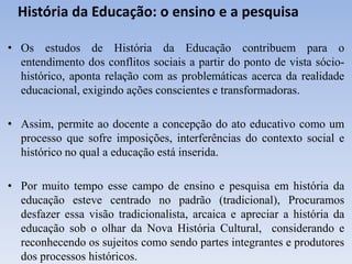 História da Educação: o ensino e a pesquisa
• Os estudos de História da Educação contribuem para o
entendimento dos conflitos sociais a partir do ponto de vista sócio-
histórico, aponta relação com as problemáticas acerca da realidade
educacional, exigindo ações conscientes e transformadoras.
• Assim, permite ao docente a concepção do ato educativo como um
processo que sofre imposições, interferências do contexto social e
histórico no qual a educação está inserida.
• Por muito tempo esse campo de ensino e pesquisa em história da
educação esteve centrado no padrão (tradicional), Procuramos
desfazer essa visão tradicionalista, arcaica e apreciar a história da
educação sob o olhar da Nova História Cultural, considerando e
reconhecendo os sujeitos como sendo partes integrantes e produtores
dos processos históricos.
 