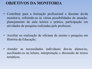 OBJETIVOS DA MONITORIA
• Contribuir para a formação profissional e docente do/da
monitor/a, referindo-se às várias possibilidades de atuação:
planejamento de aula teórica e prática, participação em
atividades de pesquisa realizadas pelo professor;
• Auxiliar na realização de oficinas de ensino e pesquisa em
História da Educação;
• Atender as necessidades individuais dos/as alunos/as,
auxiliando-os na leitura, interpretação e discussão de textos
temáticos.
 