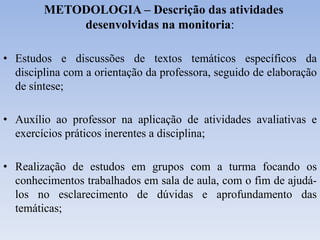 METODOLOGIA – Descrição das atividades
desenvolvidas na monitoria:
• Estudos e discussões de textos temáticos específicos da
disciplina com a orientação da professora, seguido de elaboração
de síntese;
• Auxílio ao professor na aplicação de atividades avaliativas e
exercícios práticos inerentes a disciplina;
• Realização de estudos em grupos com a turma focando os
conhecimentos trabalhados em sala de aula, com o fim de ajudá-
los no esclarecimento de dúvidas e aprofundamento das
temáticas;
 