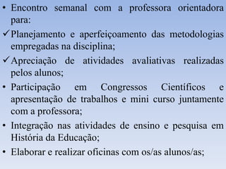 • Encontro semanal com a professora orientadora
para:
Planejamento e aperfeiçoamento das metodologias
empregadas na disciplina;
Apreciação de atividades avaliativas realizadas
pelos alunos;
• Participação em Congressos Científicos e
apresentação de trabalhos e mini curso juntamente
com a professora;
• Integração nas atividades de ensino e pesquisa em
História da Educação;
• Elaborar e realizar oficinas com os/as alunos/as;
 