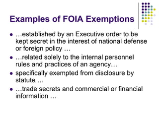 Examples of FOIA Exemptions…established by an Executive order to be kept secret in the interest of national defense or foreign policy … …related solely to the internal personnel rules and practices of an agency… specifically exempted from disclosure by statute ……trade secrets and commercial or financial information … 