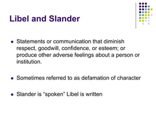 Libel and SlanderStatements or communication that diminish respect, goodwill, confidence, or esteem; or produce other adverse feelings about a person or institution.Sometimes referred to as defamation of characterSlander is “spoken” Libel is written