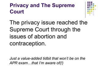 Privacy and The Supreme CourtThe privacy issue reached the Supreme Court through the issues of abortion and contraception.Just a value-added tidbit that won’t be on the APR exam…that I’m aware of(!)