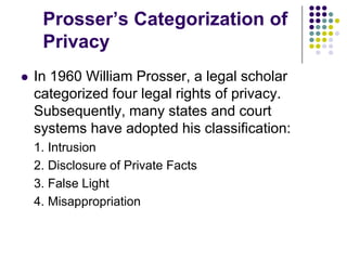 Prosser’s Categorization of PrivacyIn 1960 William Prosser, a legal scholar categorized four legal rights of privacy. Subsequently, many states and court systems have adopted his classification:1. Intrusion2. Disclosure of Private Facts3. False Light4. Misappropriation