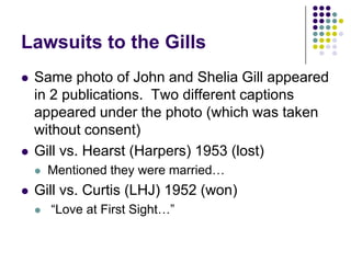 Lawsuits to the GillsSame photo of John and Shelia Gill appeared in 2 publications.  Two different captions appeared under the photo (which was taken without consent)Gill vs. Hearst (Harpers) 1953 (lost) Mentioned they were married…Gill vs. Curtis (LHJ) 1952 (won) “Love at First Sight…”