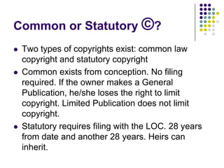 Common or Statutory ©?Two types of copyrights exist: common law copyright and statutory copyright Common exists from conception. No filing required. If the owner makes a General Publication, he/she loses the right to limit copyright. Limited Publication does not limit copyright.Statutory requires filing with the LOC. 28 years from date and another 28 years. Heirs can inherit.
