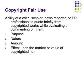 Copyright Fair UseAbility of a critic, scholar, news reporter, or PR professional to quote briefly from copyrighted works while evaluating or commenting on them.PurposeNatureAmountEffect upon the market or value of copyrighted item 