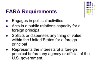 FARA RequirementsEngages in political activities Acts in a public relations capacity for a foreign principal Solicits or dispenses any thing of value within the United States for a foreign principal Represents the interests of a foreign principal before any agency or official of the U.S. government. 
