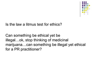 Is the law a litmus test for ethics?Can something be ethical yet be illegal…ok, stop thinking of medicinal marijuana…can something be illegal yet ethical for a PR practitioner? 