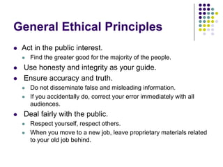 General Ethical PrinciplesAct in the public interest.Find the greater good for the majority of the people. Use honesty and integrity as your guide. Ensure accuracy and truth.Do not disseminate false and misleading information.If you accidentally do, correct your error immediately with all audiences. Deal fairly with the public.Respect yourself, respect others.When you move to a new job, leave proprietary materials related to your old job behind.