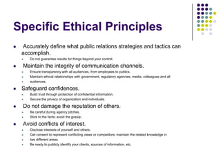 Specific Ethical Principles Accurately define what public relations strategies and tactics can accomplish.Do not guarantee results for things beyond your control. Maintain the integrity of communication channels.Ensure transparency with all audiences, from employees to publics.Maintain ethical relationships with government, regulatory agencies, media, colleagues and allaudiences.Safeguard confidences.Build trust through protection of confidential information.Secure the privacy of organization and individuals. Do not damage the reputation of others.Be careful during agency pitches.Stick to the facts; avoid the gossip. Avoid conflicts of interest.Disclose interests of yourself and others.Get consent to represent conflicting views or competitors; maintain the related knowledge intwo different areas.Be ready to publicly identify your clients, sources of information, etc.