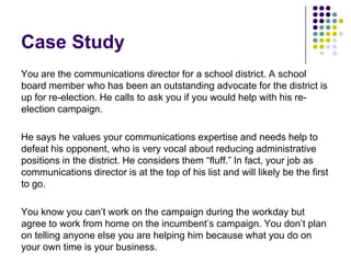 Case StudyYou are the communications director for a school district. A school board member who has been an outstanding advocate for the district is up for re-election. He calls to ask you if you would help with his re-election campaign.He says he values your communications expertise and needs help to defeat his opponent, who is very vocal about reducing administrative positions in the district. He considers them “fluff.” In fact, your job as communications director is at the top of his list and will likely be the first to go.You know you can’t work on the campaign during the workday but agree to work from home on the incumbent’s campaign. You don’t plan on telling anyone else you are helping him because what you do on your own time is your business. 