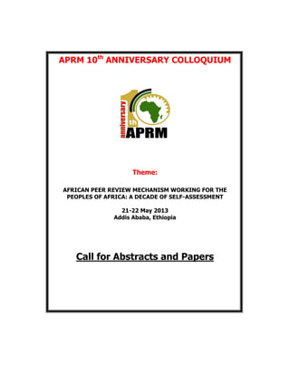 APRM 10th
ANNIVERSARY COLLOQUIUM
Theme:
AFRICAN PEER REVIEW MECHANISM WORKING FOR THE
PEOPLES OF AFRICA: A DECADE OF SELF-ASSESSMENT
21-22 May 2013
Addis Ababa, Ethiopia
Call for Abstracts and Papers
 