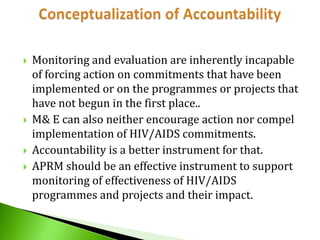 






Monitoring and evaluation are inherently incapable
of forcing action on commitments that have been
implemented or on the programmes or projects that
have not begun in the first place..
M& E can also neither encourage action nor compel
implementation of HIV/AIDS commitments.
Accountability is a better instrument for that.
APRM should be an effective instrument to support
monitoring of effectiveness of HIV/AIDS
programmes and projects and their impact.

 
