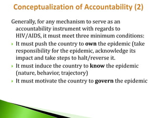 Generally, for any mechanism to serve as an
accountability instrument with regards to
HIV/AIDS, it must meet three minimum conditions:
 It must push the country to own the epidemic (take
responsibility for the epidemic, acknowledge its
impact and take steps to halt/reverse it.
 It must induce the country to know the epidemic
(nature, behavior, trajectory)
 It must motivate the country to govern the epidemic

 