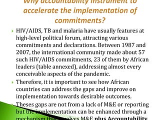 





HIV/AIDS, TB and malaria have usually features at
high-level political forum, attracting various
commitments and declarations. Between 1987 and
2007, the international community made about 57
such HIV/AIDS commitments, 23 of them by African
leaders (table annexed), addressing almost every
conceivable aspects of the pandemic.
Therefore, it is important to see how African
countries can address the gaps and improve on
implementation towards desirable outcomes.
Theses gaps are not from a lack of M&E or reporting
but the implementation can be enhanced through a

 
