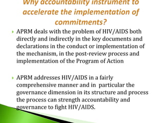 

APRM deals with the problem of HIV/AIDS both
directly and indirectly in the key documents and
declarations in the conduct or implementation of
the mechanism, in the post-review process and
implementation of the Program of Action



APRM addresses HIV/AIDS in a fairly
comprehensive manner and in particular the
governance dimension in its structure and process
the process can strength accountability and
governance to fight HIV/AIDS.

 