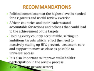 









Political commitment at the highest level is needed
for a rigorous and useful review exercise
African countries and their leaders stand
accountable for actions and policies that could lead
to the achievement of the targets
Holding every country accountable, setting up
ambitions targets which reflect the need to
massively scaling up HIV, prevent, treatment, care
and support to move as close as possible to
universal access
It is also important to improve stakeholder
participation in the review process.
( civil society, private sector)

 