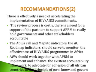 There is effectively a need of accelerating the
implementation of HIV/AIDS commitments.
 The review process is costly, there is a need for a
support of the partners to support APRM to really
hold governments and other stakeholders
accountable
 The Abuja call and Maputo indicators, the AU
Roadmap indicators, should serve to monitor the
effectiveness of HIV/AIDS programmes in Africa
 AWA should work together with APRM to
implement and enhance the existent accountability
framework, to advocate for adhesion of all African
countries to the principle of own, know and govern

 