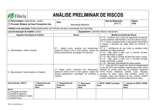 FO. 01.06.039 Rev 1
ANÁLISE PRELIMINAR DE RISCOS
Fibria Unidade: Capão Bonito - Jacareí
Provedor: Waldecir da Costa Transportes Ltda.
Área:
Manutenção Mecânica
Data da Elaboração:
09/01/12
Página:
10/16
Trabalho a ser executado: Realiza deslocamento com Veículo Leve para a manutenção dos Caminhões.
Local de execução de trabalho: Campo Equipamento: Caminhão Oficina e Veículo leve
Sequência das Etapas de Trabalho Riscos Medida de Controle dos Riscos
8 – Manutenções / Talha e Suporte
8.1 - Batida contra, acidente com ferramentas,
queda de mesmo nível e nível superior, ataque de
animais peçonhentos, prensagem de membros.
8.1.10 - Confirme que a trava de segurança do gancho,
quando existente, está fechada e livre de qualquer carga.
8.1.11- Eleve cuidadosamente a carga alguns centímetros
e cheque o equilíbrio da carga antes de continuar o
içamento.
8.1.12 - Certifique-se de que todas as pessoas estão
afastadas da carga suspensa.
8.1.13 - Não utilize a talha com a corrente trincada,
torcida, danificada ou gasta.
8.1.14 - Não utilize a corrente da talha para laçar a carga.
8.1.15 - Não utilize a talha com a corrente trincada,
torcida, danificada ou gasta.
8.1.16 – Não fazer manutenção em peças içadas.
9 – Manutenções / Solda Acetileno e Oxigênio
9.1- Batida contra, acidentes com ferramentas,
queda de mesmo nível e nível superior, ataque de
animais peçonhentos, prensagem de membros e
incêndio.
9.1.1 – Alem dos EPI´s basico em campo é indespensável
o uso dos EPI's para soldador máscara para solda, lentes
filtrantes de acordo como tipo de processo, respirador
PFF2 (fumos metálicos), avental, luvas, mangote,
perneira de raspa, capuz para soldador, óculos de
proteção, botas com biqueira de aço, protetor auditivo
quando necessários e creme protetor para as mãos.
Data da Revisão: 12/02/14 Responsável pela
Contratante.
Nome:
Responsável pela
Contratada.
Nome:
Responsável
Executante.
Nome:
SESTR / SESMT Contratada:
Nome.
Validação do SESTR / SESMT
FIBRIA.
Nome:
MOTIVO:
Investigação de Acidente
Inspeção de Segurança
Mudança do Método de Trabalho
Revisão Técnica
 