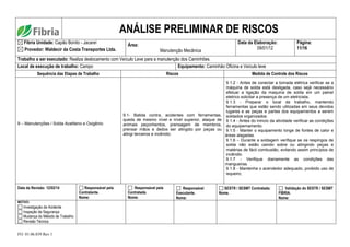 FO. 01.06.039 Rev 1
ANÁLISE PRELIMINAR DE RISCOS
Fibria Unidade: Capão Bonito - Jacareí
Provedor: Waldecir da Costa Transportes Ltda.
Área:
Manutenção Mecânica
Data da Elaboração:
09/01/12
Página:
11/16
Trabalho a ser executado: Realiza deslocamento com Veículo Leve para a manutenção dos Caminhões.
Local de execução de trabalho: Campo Equipamento: Caminhão Oficina e Veículo leve
Sequência das Etapas de Trabalho Riscos Medida de Controle dos Riscos
9 – Manutenções / Solda Acetileno e Oxigênio
9.1- Batida contra, acidentes com ferramentas,
queda de mesmo nível e nível superior, ataque de
animais peçonhentos, prensagem de membros,
prensar mãos e dedos ser atingido por peças ou
atingi terceiros e incêndio.
9.1.2 - Antes de conectar a tomada elétrica verificar se a
máquina de solda está desligada, caso sejá necessário
efetuar a ligação da maquina de solda em um painel
eletrico solicitar a presença de um eletricista;
9.1.3 - Preparar o local de trabalho, mantendo
ferramentas que estão sendo utilizadas em seus devidos
lugares e as peças e partes dos equipamentos a serem
soldados organizados.
9.1.4 - Antes do inincio da atividade verificar as condições
do equipemamento.
9.1.5 - Manter o equipamento longe de fontes de calor e
áreas alagadas.
9.1.6 – Durante a soldagem verifique se os respingos de
solda não estão caindo sobre ou atingindo peças e
matérias de fácil combustão, evitando assim princípios de
incêndio.
9.1.7 - Verifique diariamente as condições das
mangueiras.
9.1.8 - Mantenha o acendedor adequado, proibido uso de
isqueiro;
Data da Revisão: 12/02/14 Responsável pela
Contratante.
Nome:
Responsável pela
Contratada.
Nome:
Responsável
Executante.
Nome:
SESTR / SESMT Contratada:
Nome.
Validação do SESTR / SESMT
FIBRIA.
Nome:
MOTIVO:
Investigação de Acidente
Inspeção de Segurança
Mudança do Método de Trabalho
Revisão Técnica
 
