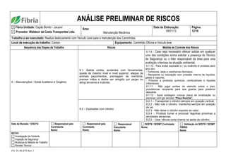 FO. 01.06.039 Rev 1
ANÁLISE PRELIMINAR DE RISCOS
Fibria Unidade: Capão Bonito - Jacareí
Provedor: Waldecir da Costa Transportes Ltda.
Área:
Manutenção Mecânica
Data da Elaboração:
09/01/12
Página:
12/16
Trabalho a ser executado: Realiza deslocamento com Veículo Leve para a manutenção dos Caminhões.
Local de execução de trabalho: Campo Equipamento: Caminhão Oficina e Veículo leve
Sequência das Etapas de Trabalho Riscos Medida de Controle dos Riscos
9 – Manutenções / Solda Acetileno e Oxigênio
9.1- Batida contra, acidentes com ferramentas,
queda de mesmo nível e nível superior, ataque de
animais peçonhentos, prensagem de membros,
prensar mãos e dedos ser atingido por peças ou
atingi terceiros e incêndio.
9.1.9 - Caso seja necessário efetuar soldas em qualquer
uma das condições acima solicitar a presença do Técnico
de Segurança ou o líder responsável da área para uma
avaliação criteriosa da situação ambiental;
9.1.10 - Para evitar explosão e / ou incêndio é proibido abrir
arco em;
- Tambores, latas e vasilhames fechados.
- Recipiente ou tubulação com pressão interna de líquidos,
gases e vapores;
- Próximo a produtos químicos, combustíveis e líquidos
inflamáveis;
9.1.11 - Não jogar pontas de eletrodo sobre o piso,
providenciar recipiente para sua guarda para posterior
descarte;
9.1.12 - Após soldagem colocar placa de sinalização ou
escrever com giz escolar “Peça Quente”.
9.2 – Explosões com cilindro
9.2.1 – Transportar o cilindro sempre em posição vertical;
9.2.2 - Não role o cilindro, mantenha sempre em posição
de pé;
9.2.3 - Não deixe o cilindro exposto ao calor;
9.2.4 – Proibido fumar e provocar fagulhas próximas a
atividades abrasivas;
9.2.5 – Usar válvula corta chama na saída do cilindro;
Data da Revisão: 12/02/14 Responsável pela
Contratante.
Nome:
Responsável pela
Contratada.
Nome:
Responsável
Executante.
Nome:
SESTR / SESMT Contratada:
Nome.
Validação do SESTR / SESMT
FIBRIA.
Nome:
MOTIVO:
Investigação de Acidente
Inspeção de Segurança
Mudança do Método de Trabalho
Revisão Técnica
 