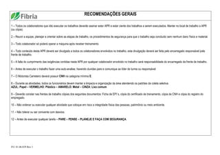 FO. 01.06.039 Rev 1
RECOMENDAÇÕES GERAIS
1 – Todos os colaboradores que irão executar os trabalhos deverão assinar estar APR e estar ciente dos trabalhos a serem executados. Manter no local de trabalho a APR
(ou cópia).
2 – Reunir a equipe, planejar e orientar sobre as etapas de trabalho, os procedimentos de segurança para que o trabalho seja concluído sem nenhum dano físico e material.
3 – Todo colaborador só poderá operar a máquina após receber treinamento.
4 – Todo conteúdo desta APR deverá ser divulgado a todos os colaboradores envolvidos no trabalho, esta divulgação deverá ser feita pelo encarregado responsável pela
frente de trabalho.
5 – A falta do cumprimento das exigências contidas nesta APR por qualquer colaborador envolvido no trabalho será responsabilidade do encarregado da frente de trabalho.
6 – Antes de executar o trabalho fazer uma auto-analise, havendo duvidas pare e comunique ao líder de turma ou responsável.
7 – O Motorista Carreteiro deverá possuir CNH na categoria mínima E.
8 – Durante as atividades, todos os funcionários devem manter a limpeza e organização da área atendendo os padrões da coleta seletiva.
AZUL: Papel – VERMELHO: Plástico – AMARELO: Metal – CINZA: Lixo comum
9 – Deverão constar nas frentes de trabalho cópias dos seguintes documentos: Ficha de EPI´s, cópia do certificado de treinamento, cópia da CNH e cópia do registro do
empregado.
10 – Não ordenar ou executar qualquer atividade que coloque em risco a integridade física das pessoas, patrimônio ou meio ambiente.
11 – Não tolerar ou ser conivente com desvios.
12 – Antes de executar qualquer tarefa – PARE – PENSE – PLANEJE E FAÇA COM SEGURANÇA.
 