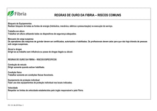 FO. 01.06.039 Rev 1
REGRAS DE OURO DA FIBRIA – RISCOS COMUNS
Bloqueio de Equipamentos
Realizar bloqueio de todas as fontes de energia (hidráulica, mecânica, elétrica e pressurização) na execução do serviço.
Trabalho em altura
Trabalhar em altura utilizando todos os dispositivos de segurança adequados.
Manuseio de carga suspensa
Os operadores das máquinas de guindar devem ser certificados, autorizados e habilitados. Os profissionais devem zelar para que não haja trânsito de pessoas
sob cargas suspensas.
Álcool e drogas
Dirigir-se ao trabalho sem influência ou posse de drogas ilegais ou álcool.
REGRAS DE OURO DA FIBRIA – RISCOS ESPECIFICOS
Condução de veiculo
Dirigir somente quando estiver habilitado.
Condição física
Trabalhar somente em condições físicas favoráveis.
Equipamento de proteção individual
Fazer uso dos equipamentos de proteção individual nos locais indicados.
Velocidade
Respeitar os limites de velocidade estabelecidos pelo órgão responsável e pela Fibria.
 
