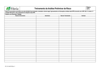 FO. 01.06.039 Rev 1
Treinamento da Análise Preliminar de Risco
Página:
16/16
Todos os funcionários envolvidos com esta atividade foram treinados, orientados e devem seguir rigorosamente as informações contidas nesta APR de acordo com a NR1 item 1.8, alínea “a”.
Constitui falta grave o não cumprimento do disposto nesta APR.
Trabalho a ser executado: Campo
Nome do funcionário Assinatura Data do Treinamento Instrutor
 