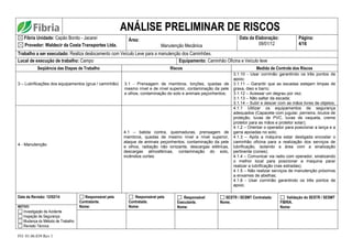 FO. 01.06.039 Rev 1
ANÁLISE PRELIMINAR DE RISCOS
Fibria Unidade: Capão Bonito - Jacareí
Provedor: Waldecir da Costa Transportes Ltda.
Área:
Manutenção Mecânica
Data da Elaboração:
09/01/12
Página:
4/16
Trabalho a ser executado: Realiza deslocamento com Veículo Leve para a manutenção dos Caminhões.
Local de execução de trabalho: Campo Equipamento: Caminhão Oficina e Veículo leve
Seqüência das Etapas de Trabalho Riscos Medida de Controle dos Riscos
3 – Lubrificações dos equipamentos (grua / caminhão) 3.1 - Prensagem de membros, torções, quedas de
mesmo nível e de nível superior, contaminação da pele
e olhos, contaminação do solo e animais peçonhentos;
3.1.10 - Usar corrimão garantindo os três pontos de
apoio;
3.1.11 – Garantir que as escadas estejam limpas de
graxa, óleo e barro;
3.1.12 – Acessar um degrau por vez;
3.1.13 – Não saltar da escada;
3.1.14 – Subir e descer com as mãos livres de objetos;
4 - Manutenção
4.1 – batida contra, queimaduras, prensagem de
membros, quedas de mesmo nível e nível superior,
ataque de animais peçonhentos, contaminação da pele
e olhos, radiação não ionizante, descargas elétricas,
descargas atmosféricas, contaminação do solo,
incêndios cortes.
4.1.1 Utilizar os equipamentos de segurança
adequados (Capacete com jugular, perneira, óculos de
proteção, luvas de PVC, luvas de vaqueta, creme
protetor para as mãos e protetor solar);
4.1.2 – Orientar o operador para posicionar a lança e a
garra apoiadas no solo;
4.1.3 – Após a máquina estar desligada encostar o
caminhão oficina para a realização dos serviços de
lubrificação, isolando a área com a sinalização
pertinente (cones);
4.1.4 – Comunicar via radio com operador, sinalizando
o melhor local para posicionar a maquina parar
realizar a lubrificação (nas estradas);
4.1.5 – Não realizar serviços de manutenção próximos
a enxames de abelhas;
4.1.6 - Usar corrimão garantindo os três pontos de
apoio;
Data da Revisão: 12/02/14 Responsável pela
Contratante.
Nome:
Responsável pela
Contratada.
Nome:
Responsável
Executante.
Nome:
SESTR / SESMT Contratada:
Nome.
Validação do SESTR / SESMT
FIBRIA.
Nome:
MOTIVO:
Investigação de Acidente
Inspeção de Segurança
Mudança do Método de Trabalho
Revisão Técnica
 