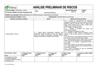 FO. 01.06.039 Rev 1
ANÁLISE PRELIMINAR DE RISCOS
Fibria Unidade: Capão Bonito - Jacareí
Provedor: Waldecir da Costa Transportes Ltda.
Área:
Manutenção Mecânica
Data da Elaboração:
09/01/12
Página:
6/16
Trabalho a ser executado: Realiza deslocamento com Veículo Leve para a manutenção dos Caminhões.
Local de execução de trabalho: Campo Equipamento: Caminhão Oficina e Veículo leve
Seqüência das Etapas de Trabalho Riscos Medida de Controle dos Riscos
5 - Manutenções / Esmeril
5.1 – Batida contra, queimaduras, acidentes com
ferramentas, queda de mesmo nível e nível superior,
ataque de animais peçonhentos, descarga elétrica,
descarga atmosféricas e radiação não ionizante.
5.1.1 - Utilizar os equipamentos de segurança
adequados (Capacete com jugular, perneira, óculos de
proteção, luvas de vaqueta, luvas de raspa punho
longo, creme protetor para as mãos, protetor solar,
protetor facial e avental de raspa);
5.1.2 - Acessar um degrau por vez;
5.1.3 - Atenção a contatos com peças com
temperaturas elevadas;
5.1.4 – Atenção ao desgaste do rebolo;
5.1.5.- Montado o rebolo, colocar a proteção e nunca
retirá-la a não ser para reparos ou substituição do
rebolo;
5.1.6 - Não deixar o motor ligado ao terminar o serviço
nem deixar o esmeril enquanto estiver girando;
5.1.7 - Não esmerilhar alumínio, latão, cobre ou outros
metais num esmeril destinado a aço ou ferramentas;
5.1.8- Após o uso manter o equipamento limpo e
organizado;
5.1.4 - Subir e descer com as mãos livres de objetos;
5.1.5 – Não realizar qualquer tipo de atividade próximo
a enxames de abelhas.
5.1.6 - Parar a atividade em caso de descargas
atmosféricas (raios e trovões)
Data da Revisão: 12/02/14 Responsável pela
Contratante.
Nome:
Responsável pela
Contratada.
Nome:
Responsável
Executante.
Nome:
SESTR / SESMT
Contratada:
Nome.
Validação do SESTR / SESMT
FIBRIA.
Nome:
MOTIVO:
Investigação de Acidente
Inspeção de Segurança
Mudança do Método de Trabalho
Revisão Técnica
 