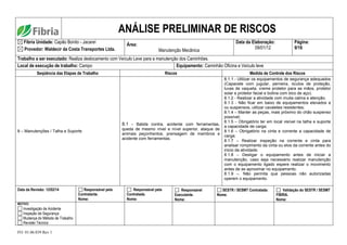 FO. 01.06.039 Rev 1
ANÁLISE PRELIMINAR DE RISCOS
Fibria Unidade: Capão Bonito - Jacareí
Provedor: Waldecir da Costa Transportes Ltda.
Área:
Manutenção Mecânica
Data da Elaboração:
09/01/12
Página:
9/16
Trabalho a ser executado: Realiza deslocamento com Veículo Leve para a manutenção dos Caminhões.
Local de execução de trabalho: Campo Equipamento: Caminhão Oficina e Veículo leve
Seqüência das Etapas de Trabalho Riscos Medida de Controle dos Riscos
8 – Manutenções / Talha e Suporte
8.1 - Batida contra, acidente com ferramentas,
queda de mesmo nível e nível superior, ataque de
animais peçonhentos, prensagem de membros e
acidente com ferramentas.
8.1.1 - Utilizar os equipamentos de segurança adequados
(Capacete com jugular, perneira, óculos de proteção,
luvas de vaqueta, creme protetor para as mãos, protetor
solar e protetor facial e botina com bico de aço).
8.1.2 - Realizar a atividade com muita calma e atenção;
8.1.3 - Não ficar em baixo de equipamentos elevados e
ou suspensos, utilizar cavaletes resistentes;
8.1.4 – Manter as peças, mais próximo do chão suspenso
possível;
8.1.5 – Obrigatório ter em local visível na talha e suporte
a capacidade de carga;
8.1.6 – Obrigatório na cinta e corrente a capacidade de
carga;
8.1.7 – Realizar inspeção na corrente e cinta para
analisar rompimento da cinta ou elos da corrente antes do
inicio da atividade;
8.1.8 – Desligar o equipamento antes de iniciar a
manutenção, caso seja necessário realizar manutenção
com o equipamento ligado espere realizar o movimento
antes de se aproximar no equipamento.
8.1.9 –. Não permita que pessoas não autorizadas
operem o equipamento.
Data da Revisão: 12/02/14 Responsável pela
Contratante.
Nome:
Responsável pela
Contratada.
Nome:
Responsável
Executante.
Nome:
SESTR / SESMT Contratada:
Nome.
Validação do SESTR / SESMT
FIBRIA.
Nome:
MOTIVO:
Investigação de Acidente
Inspeção de Segurança
Mudança do Método de Trabalho
Revisão Técnica
 