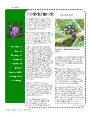 PAGE   2




                        Beneficial insects                                 Source: Liz Douville
                        Planting for the encouragement of 
                        beneficial insects should be more of a 
                        priority with all homeowners not just 
                        gardeners.  By encouraging beneficial 
                        insects we just may be able to reduce 
                        the usage of toxic chemicals.   
                         
                        When in the progress of mankind did 




                                                                                                                  Photo: Ric Bessin, U. Kentucky 
                        we learn to shiver and shake every time 
                        we see an insect?  Maybe this is the 
                        year to start learning the difference 
                        between the good guys and the bad 
                        guys and educate our families as well. 
                         
   "We need to          We are fortunate in Central Oregon 
                        that we don’t have severe landscape          Pictured is a ladybug larva feeding on 
          learn to      damage from insects, but nevertheless        aphids.  
                        unknowingly reaching in and cutting an 
       identify the     aphid ridden stem is hardly a pleasant 
                        garden experience.  The quick solution       mealybugs and spider mites to name just a 
        beneficial      is to control the aphids with a sharp        few of the problems we could encounter.  
                        stream of cold water.  The better, more      In many cases it is the larvae and nymph 
                        long lasting solution is to encourage the    stages as well as the adult stage that aids 
       insects and
                        insects that help control the aphid          in the control. 
                        population.  It would be great if we          
           plant a      could just hang out a sign “Beneficial       Many gardeners roll their eyes when 
                        Insects Wanted, Free Food & Lodging”         yarrow is mentioned but it is probably one 
  banquet table         Since that won’t work we need to learn       of the most efficient host plants in enticing 
                        to identify the beneficial insects and       beneficials into the garden.  Golden 
   to keep them         plant a banquet table to keep them           marguerite, also known as dyers 
                        interested.                                  chamomile is another workhorse.  Even 
       interested”                                                   the lowly dandelion serves its purpose by 
                        Ralph Berry, Professor Emeritus‐             drawing in lacewings and ladybugs. 
                        Entomology, Oregon State University in        
                        his publication Insect Facts: Plants That    Destructive insects often locate their food 
                        Attract Beneficial Insects describes the     by smell.  Many plants, especially culinary 
                        life cycle of some of the beneficial         herbs, produce strong scents which may 
                        insects along with a list of host plants     confuse insect pests looking for a host to 
                        to attract these insects.                    feed on.  Garden vegetable plants such as 
                                                                     garlic, onions, chives; herbs such as catnip, 
                        Lacewings, ladybugs, hoverflies,             lemon balm, wormwood, mints, lavender 
                        parasitic wasps, tachinid flies and          and cutting garden flowers such as 
                        damsel bugs work hard in our                 cosmos, zinnias, white sweet alyssum, 
                        landscape controlling aphids, scales,                                     (Continued on page 5)



HIGH   DESERT      GARDENING
 