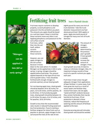 PAGE    4




                      Fertilizing fruit trees                                 Source: Planttalk Colorado
                      Fruit trees require nutrients to develop         eighth pound for every one inch of 
                      properly, so work phosphorus and                 trunk diameter. Take the trunk‐
                      potassium into the soil before you plant.        diameter measurement one foot 
                      The amounts you apply should be based            above ground level. With apples or 
                      on a soil‐test report. Keep in mind that         pears, apply one‐tenth pound of 
                      these nutrients move very little in soil.        nitrogen for every one inch of trunk 
                      Applying phosphorus and potassium to the         diameter. 
                      soil surface around                                                        
                      fruit trees, rather                                                       The amount of 
                      than into the soil                                                        nitrogen 
                      itself, seldom                                                            needed is 
                      corrects                                                                  determined by 
                      deficiencies of                                                           the previous 
       “Nitrogen      these nutrients.                                                          year's growth. 
                                                                                                If more growth 
           can be     However, you can                                                          is needed, 
                      apply nitrogen to                                                         increase the 
                      the soil surface                                                          amount of 
       applied in     because it moves                                                          nitrogen. If too 
                      down to the roots where it's needed.             much growth occurred, it's best to 
       late fall or   Nitrogen can be applied late in fall or early    reduce or eliminate nitrogen. Also, it's 
                      spring. In spring, nitrogen should be            important to keep records of how 
  early spring”       applied before bud break. The amount             much of a specific nutrient you apply 
                      applied depends on the type of fruit tree        each year. 
                      and its growth status. Trees should be            
                      fertilized with enough nitrogen to               Fruit trees in lawn areas may get 
                      promote optimal, annual shoot growth.            adequate nitrogen from applications 
                                                                       of lawn fertilizer. In some cases, fruit 
                      For non‐bearing apple trees, shoot growth        trees grow too much as a result of 
                      should be between 24 to 36 inches; for           excess water and fertilizer they 
                      pears, 12 to 26 inches; and for peaches, 16      receive from lawns. Do not apply 
                      to 24 inches. In fruit‐producing apple           "weed‐and‐feed" products because 
                      trees, shoot growth should be between 12         they contain herbicides that may be 
                      to 24 inches; for pears, 6 to 12 inches; and     harmful to fruit trees. If fruit 
                      for peaches, 10 to 18 inches.                    production is desired in these 
                                                                       instances, reduce the frequency of 
                      Growth at less than the recommended              watering and the amount of fertilizer 
                      rates results in reduced fruiting wood and       applied to the lawn. 
                      less fruit production. If you're starting a       
                      fertilizer program for stone fruits such as      Excessive pruning also will stimulate 
                      peaches or apricots, apply nitrogen to the       shoot growth and should be avoided. 
                      soil around the trees at the rate of one‐

HIGH   DESERT
 