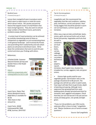 ISSUE      52                                                                                        PAGE        5


 Beneficial Insects                                        Tips for first-time gardeners
 (Continued from page 2)                                   (Continued from page 3)


 Lemon Gem marigold all seem to produce scents             Langellotto said. She recommends five 
 which seem to repel insects or mask the scents            vegetables that like cool conditions: radishes, 
 which attract insects.  Dill, parsley and parsnip         peas, leaf lettuce, carrots and spinach. Heat‐
 feature flat topped clusters of small flowers that        loving veggies that should be planted in warm 
 have strong fragrances.  They also seem to attract        soil are bush beans, summer squash and 
 large numbers of beneficial insects, particularly         tomatoes. 
 predatory wasps and flies.                                 
                                                           Other easy crops are kale and kohlrabi, beets, 
   A certain level of insect protection can be achieved    onions, garlic and annual herbs such as basil, 
 by carefully interplanting some of these as               fennel and parsley. Vegetables and fruits that 
 companions to vegetables or just incorporating them       do well in 
 in the general landscape.  Learn to know thy friends      containers 
 and avoid killing them inadvertently and note which       are bush 
 plants are attractive to beneficial insects.  Write       beans, 
 down the combinations that seem to work for pest          beets, 
 control and share your findings with others.              carrots, 
                                                           cabbage, 
 References:                                               swiss chard, 
                                                           cucumbers, 
 A Pocket Guide: Common                                    leaf lettuce, 
 Natural Enemies of Crop and                               bell 
 Garden Pests in the Pacific                               peppers, 
 Northwest                                                 squash, 
                                                           tomatoes, dwarf apple trees, blueberries, 
 http://                                                   strawberries, turnips, eggplant, kale and green 
 extension.oregonstate.edu/                                onions. 
 catalog/pdf/ec/ec1613‐e.pdf                                
                                                           •       Choose high‐quality seed for your 
                                                           vegetable garden. Germination rates on the 
                                                           package should be 65 to 80 percent. The 
                                                           package also will tell you when to plant seeds, 
                                                           how long it will take them to germinate, depth 
                                                           of planting and spacing. Although more 
                                                           expensive than growing food from seed, 
 Insect Facts: Plants That                                 bedding plants already sprouted work best for 
 Attract Beneficial Insects,                               tomatoes, basil, eggplant and peppers. Check 
 Ralph Berry is available for                              that they are not root bound in the pot and are 
 $6.50.                                                    stocky and deep green, not spindly and light 
  Mail check in that                                       green. 
 amount to:                                                 
                                                           "If you run into problems, your OSU county 
 Insect Facts, 18160                                       extension office is there to help," Langellotto 
 Cottonwood Rd. PMB                                        said. "Master Gardeners are on hand to answer 
 #798, Sunriver, OR 97707                                  questions." 
                                                                                     Source: Gail Langellotto 
 