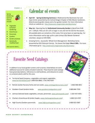 PAGE         6



Spring 
                                   Calendar of events
Gardening 
Seminar                      •     April 24   ‐ Spring Gardening Seminars in Redmond at the Deschutes Fair and 
Classes                            Expo Center presented by the Central Oregon Chapter of OSU Master Gardeners.   
include:                           Attend several garden classes and a fun garden market. For more information 
                                   check our website at:  http://extension.oregonstate.edu/deschutes/ 
• Vegetable                     
     Container               •     May 1st ‐ Opening Day for Hollinshead Community Garden in Bend from 9:00 
     Gardening 
                                   am—1:00 pm. Plots are 10 x 10’ or larger in size and rent for $25 for the season. 
• Greenhouse 
                                   All available plots are rented on a first come, first serve basis on opening day. For 
• Perennials 
                                   more information and to sign up for a plot contact OSU Master Gardener           
• Conifers 
• Garden practices                 volunteer, Jacquie at 593‐9305.   
• Genetically                •     Growing Farms...Successful  Whole Farm Management  Workshop Series          
     modified food                 presented by OSU Extension Service.  Six classes that begin March 30th.  For more 
 
                                   information go to:  http://extension.oregonstate.edu/deschutes/       
And several others... 




          Favorite Seed Catalogs
    In addition to our local garden centers and nurseries, listed below are some 
    additional sources for seeds and plant materials. These favorite seed catalogs 
    have great descriptions, references to cold hardiness, and relevance to seeds 
    or container plants sold for this area. 
     
    • Territorial Seed Company—vegetables and organic vegetables. 
        www.territorialseed.com/ 1‐800‐626‐0866; 1‐541‐942‐9547 
     
    • Nichols Garden Nursery‐herbs and rare seeds. www.nicholsgardennursery.com/        1‐866‐408‐4851 
     
    • Goodwin Creek Gardens‐herbs.          www.goodwincreekgardens.com/                    1‐800‐846‐7359 
     
    • Johnnys Selected Seeds‐vegetables, annuals, perennials. www.johnnyseeds.com/     1‐207‐437‐4301 
     
    • Charley’s Greenhouse & Garden Supply. www.charleysgreenhouse.com/                   1‐800‐322‐4707 
     
    • High Country Gardens‐perennials.       www.highcountrygardens.com/                      1‐800‐925‐9387 




HIGH    DESERT           GARDENING
 