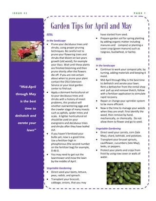 ISSUE   52                                                                                         PAGE     7




                     Garden Tips for April and May
                  APRIL                                            have started from seed.  
                                                               •   Prepare garden soil for spring planting 
                  In the landscape                                 by adding organic matter including 
                  • Prune your deciduous trees and                 manures and    compost or planting a 
                       shrubs, using proper pruning                cover crop (green manure) such as 
                       techniques. Be careful not to               ryegrass, buckwheat, or barley.  
                       prune your flowering trees and           
                       shrubs that bloom on last years         MAY 
                       growth (old wood), for example           
                       your lilacs. Wait until these plants    In the landscape 
                       are finished blooming and then          • Continue to work your compost pile, by 
                       prune shortly after the flowers              turning, adding materials and keeping it 
                       die off. If you are not certain              moist.  
                       about when to prune your plant 
                                                               • Mid April through May is the best time 
                       contact the OSU Extension 
                                                                    to dethatch and aerate your lawn.   
                       Service or your local garden 
   “Mid-April          center to find out.  
                                                                    Rent a dethatcher from the rental shop 
                                                                    and  pull up and remove thatch, follow 
                  • Apply a dormant horticultural oil 
 through May           to your deciduous trees and 
                                                                    with a fertilizer application to stimulate 
                                                                    rapid recovery.  
                       shrubs with a history of insect 
    is the best                                                • Repair or change your sprinkler system 
                       problems, this product will 
                                                                    to be more efficient.   
                       smother overwintering eggs and 
        time to        the crawler stage of many insects       • Now is the time to manage your weeds 
                       such as aphids, spider mites and             when they are small. First identify the 
 dethatch and          scale.  A lighter horticultural oil          weed, then remove by hand, 
                       should be used on your                       mechanically, or chemically.  Do not 
                                                                    allow them to flower and go to seed.  
  aerate your          evergreens and deciduous trees 
                       and shrubs after they have leafed        
                                                               Vegetable Gardening 
         lawn”         out.  
                  • If you haven’t fertilized your             • Direct seed your carrots, corn (late 
                       bulbs yet, now is a good time.               May), chard, kohlrabi, and potatoes.  
                       Use a fertilizer high in                • Transplant your brussel sprouts, 
                       phosphorous (the second number               cauliflower, cucumbers (late May), 
                       on the fertilizer bag) for example,          leeks, or peppers.   
                       0‐46‐0.                                 • Protect your plants and crops from 
                  • You may need to get out the                     frost by using row cover or walls of 
                       lawnmower and mow the lawn                   water.   
                       by the middle of April. 
                   
                  Vegetable Gardening 
                  • Direct seed your beets, lettuce, 
                       peas, radish, and spinach.   
                  • Transplant your broccoli, 
                       cabbage, onions, that you may 
 