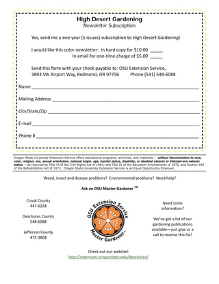 High Desert Gardening
                                                 Newsletter Subscription

            Yes, send me a one year (5 issues) subscription to High Desert Gardening! 
    
          I would like this color newsletter:  In hard copy for $10.00  _____        
                                 In email for one‐time charge of $5.00  _____      
           
          Send this form with your check payable to: OSU Extension Service,    
          3893 SW Airport Way, Redmond, OR 97756          Phone (541) 548‐6088 
    
   Name ___________________________________________________________________ 
    
   Mailing Address ___________________________________________________________ 
    
   City/State/Zip _____________________________________________________________ 
    
   E‐mail ___________________________________________________________________ 
                 
   Phone # _________________________________________________________________ 



Oregon State University Extension Service offers educational programs, activities, and materials – without discrimination to race,
color, religion, sex, sexual orientation, national origin, age, marital status, disability, or disabled veteran or Vietnam-era veteran
status -- as required by Title VI of the Civil Rights Act of 1964, and Title IX of the Education Amendments of 1972, and Section 504
of the Rehabilitation Act of 1973. Oregon State University Extension Service is an Equal Opportunity Employer.


                    Weed, insect and disease problems?  Environmental problems?  Need help?   
                                                         
                                         Ask an OSU Master Gardener TM  

        Crook County 
                                                                                                         Need some  
          447‐6228 
                                                                                                        information?   
               
                                                                                                               
      Deschutes County 
                                                                                                  We’ve got a list of our 
          548‐6088 
                                                                                                  gardening publications 
               
                                                                                                 available—just give us a 
      Jefferson County 
                                                                                                  call to receive this list!   
          475‐3808 

                                                 Check out our website! 
                                      http://extension.oregonstate.edu/deschutes/ 
 